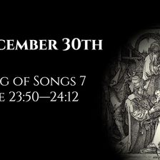 December 30th: Song of Songs 7 & Luke 23:50—24:12